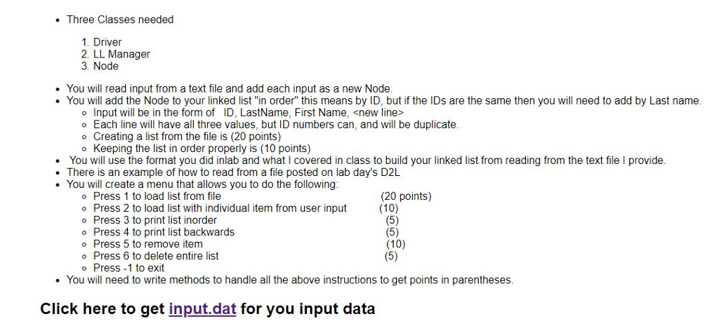 . Three Classes needed 1. Driver 2. LL Manager 3. Node . You will read input from a text file and add each input as a new Node . You will add the Node to your linked list in order this means by ID, but if the IDs are the same then you will need to add by Last name o Input will be in the form of ID, LastName, First Name, snew line> Each line will have all three values, but ID numbers can, and will be duplicate o Creating a list from the file is (20 points) Keeping the list in order properly is (10 points) You will use the format you did inlab and what I covered in class to build your linked list from reading from the text file I provide There is an example of how to read from a file posted on lab days D2L You will create a menu that allows you to do the following o Press 1 to load list from file (20 points) Press 2 to load list with individual item from user input o Press 3 to print list inorder o Press 4 to print list backwards o Press 5 to remove item o Press 6 to delete entire list o Press-1 to exit (10) (10) . You will need to write methods to handle all the above instructions to get points in parentheses Click here to get input.dat for you input data