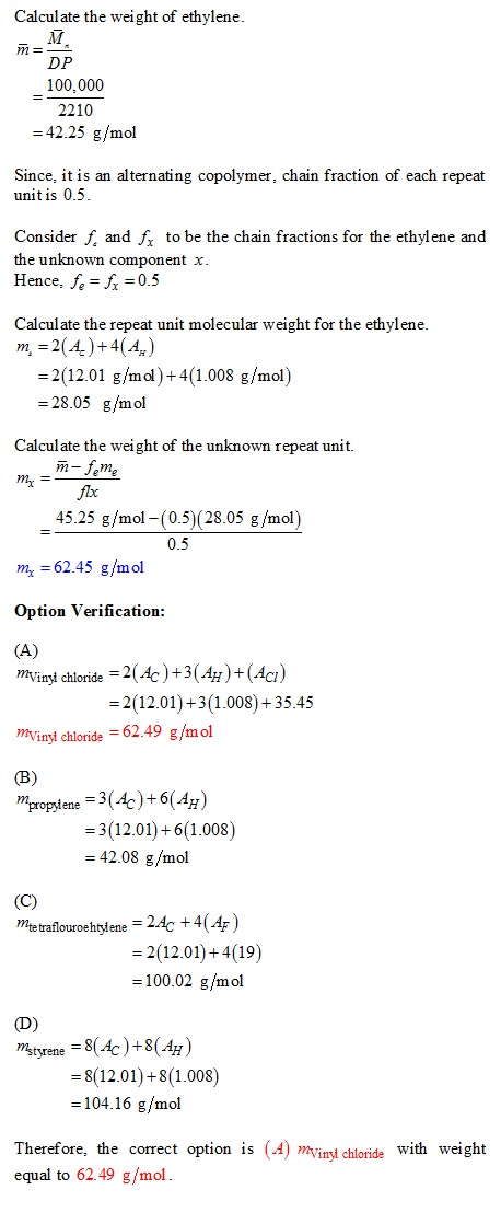 Calculate the weight of ethylene DP 100,000 2210 =42.25 g/mol Since, it is an alternating copolymer, chain fraction of each repeat unit is 0.5 Consider f and J to be the chain fractions for the ethylene and the unknown component x Hence, fe =?= 0.5 Calculate the repeat unit molecular weight for the ethylene m, -2(4)+4(4) -2(12.01 g/mol)+4(1.008 g/mol) 28.05 g/mol Calculate the weight of the unknown repeat unit. m-feme flx 45.25 g/mol -(0.5) (28.05 g/mol) 0.5 m 62.45 g/mol Option Verification »Vinyt chloride 2(Ac+3(g)+ (Ac?) 2(12.01)+31.008)+35.45 minyt chloride 62.49 g/mol 3(12.01)+6(1.008) 42.08 g/mol Metraflouroehtyfene 2Ac +4(4F) 2(12.01)+4(19) 100.02 g/mol nstyrene = 8(4)+8(40 8(12.01)+8(1.008) 104.16 g/mol Therefore, the correct option is (A) mVinyt chloride with weight equal to 62.49 g/mol