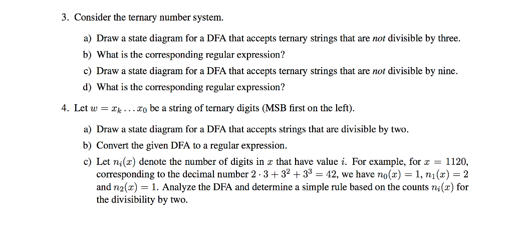 3. Consider the ternary number system. a Draw a state diagram for a DFA that accepts ternary strings that are not divisible by three. b) What is the corresponding regular expression? c) Draw a state diagram for a DFA that accepts ternary strings that are not divisible by nine d) What is the corresponding regular expression? 4. Let w-k... To be a string of ternary digits (MSB first on the left) a) Draw a state diagram for a DFA that accepts strings that are divisible by two. b) Convert the given DFA to a regular expression c) Let ni(x) denote the number of digits in z that have value i. For example, for 1120, corresponding to the decimal number 2-3 + 32 + 33-42, we have no(x) = 1, ni (z) = 2 and n2(x) = 1 . Analyze the DFA and determine a simple rule based on the counts ni (z) for the divisibility by two.
