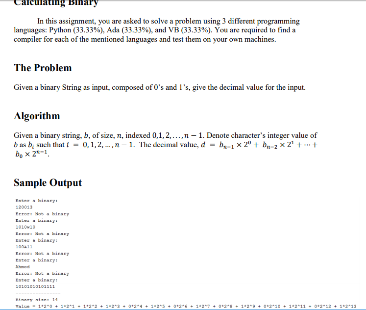 Caicuiating Binary In this assignment, you are asked to solve a problem using 3 different programming languages: Python (33.33%), Ada (33.33%), and VB (33.33%). You are required to find a compiler for each of the mentioned languages and test them on your own machines. The Problem Given a binary String as input, composed of 0s and 1s, give the decimal value for the input. Algorithm Given a binary string, b, of size, n, indexed 0,1,2,..., n -1. Denote characters integer value of b as bi such that 1-0, 1, 2, , n-1. The decimal value, d bn-, X 20 + bn-2 × 21 + + bo × 2n-1. Sample Output Enter a binary 120013 Error: Not a binary Enter a binary: 1010w10 Error: Not a binary Enter a binary 100A11 Error: Not a binary Enter a binary Ahmed Error: Not a binary Enter a binary 10101010101111 Binary value ize: 14 1*2-0 + 1*2-1 + 1*2-2 + 1*2-3 + 0*2-4 + 1*2-5 + 0*2-6 + 1+2^7 + 0*2-8 + 1*2-9 + 0*2-10 + 1*2-11 + 0-2 ^ 12 + 1*2-13
