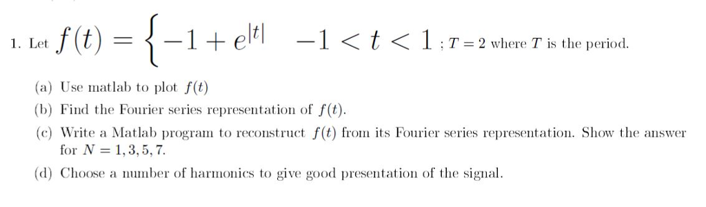 1. Let = 2 where T is the period. (a) Use matlab to plot f(t) (b) Find the Fourier series representation of f(t). (c) Write a Matlab program to reconstruct f(t) from its Fourier series representation. Show the answer for N = 1, 3, 5, 7. (d) Choose a number of harmonics to give good presentation of the signal.