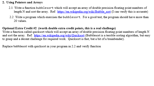 2. Using Pointers and Arrays 2.1 Write a function bubblesort which will accept an array of double precision floating point numbers of length N and sort the array. Ref. https://en.wikipedia org/wiki/Bubble_sort (I can verify this is accurate) 2.2 Write a program which exercises the bubblesort. For a good test, the program should have more than 20 values. Optional Extra Credit #2 (worth double extra credit points, this is a real challenge) Write a function called quicksort which will accept an array of double precision floating point numbers of length N and sort the array. Ref. https:len.wikipedia.org/wiki/Quicksort (Bubblesort is a terrible sorting algorithm, but easy to grasp and a decent challenge for required work. Quicksort is fast, but a bit of a brainbender) Replace bubblesort with quicksort in your program in 2.2 and verify function