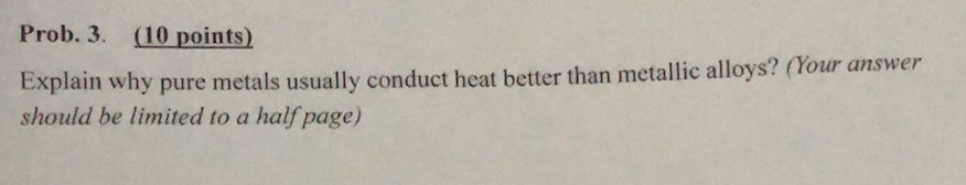 Prob. 3. (10 points) Explain why pure metals usually con should be limited to a half page) duct heat better than metallic alloys? (Your answer