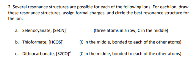 2. Several resonance structures are possible for each of the following ions. For each ion, draw these resonance structures, assign formal charges, and circle the best resonance structure for the ion. Selenocyanate, [SeCN] Thioformate, [HCOS] Dithiocarbonate, [S2CO](C in the middle, bonded to each of the other atoms) a. (three atoms in a row, C in the middle) b. (C in the middle, bonded to each of the other atoms) C.