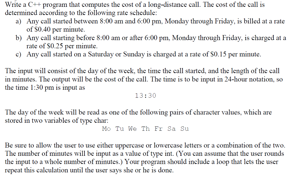 Write a C++ program that computes the cost of a long-distance call. The cost of the call is determined according to the following rate schedule: Any call started between 8:00 am and 6:00 pm, Monday through Friday, is billed at a rate of S0.40 per minute a) b) Any call starting before 8:00 am or after 6:00 pm, Monday through Friday, is charged at a rate of $0.25 per minute. Any call started on a Saturday or Sunday is charged at a rate of $0.15 per minute. c) The input will consist of the day of the week, the time the call started, and the length of the call in minutes. The output will be the cost of the call. The time is to be input in 24-hour notation, so the time 1:30 pm is input as 13:30 The day of the week will be read as one of the following pairs of character values, which are stored in two variables of tvpe char; Mo Tu We Th Fr Sa Su Be sure to allow the user to use either uppercase or lowercase letters or a combination of the two. The number of minutes will be input as a value of type int. (You can assume that the user rounds the input to a whole number of minutes.) Your program should include a loop that lets the user repeat this calculation until the user says she or he is done.