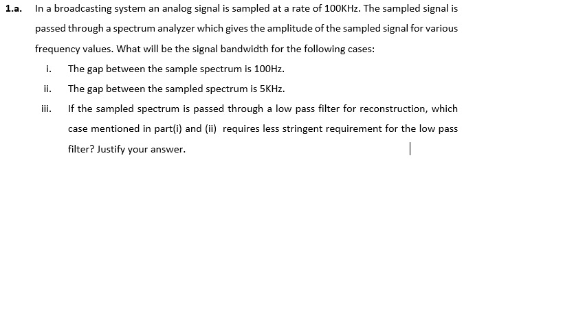 1.a. n a broadcasting system an analog signal is sampled at a rate of 100KHz. The sampled signal is passed through a spectrum analyzer which gives the amplitude of the sampled signal for various frequency values. What will be the signal bandwidth for the following cases: i. The gap between the sample spectrum is 100Hz. ii. The gap between the sampled spectrum is 5KHz. ii. If the sampled spectrum is passed through a low pass filter for reconstruction, which case mentioned in part(i) and () requires less stringent requirement for the low pass filter? Justify your answer.