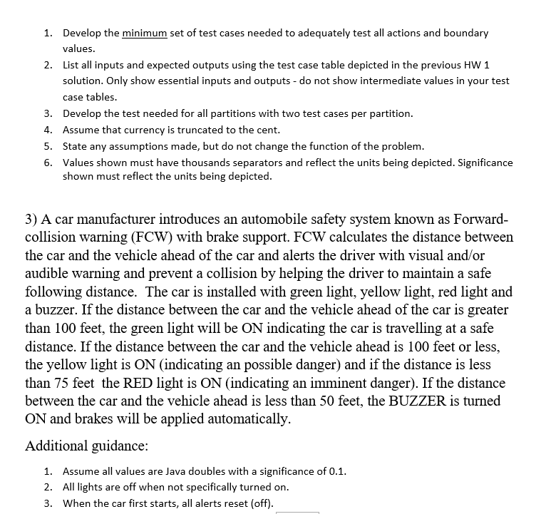Develop the minimum set of test cases needed to adequately test all actions and boundary values 1. 2. List all inputs and expected outputs using the test case table depicted in the previous HW 1 solution. Only show essential inputs and outputs - do not show intermediate values in your test case tables 3. Develop the test needed for all partitions with two test cases per partition. . Assume that currency is truncated to the cent. 5. State any assumptions made, but do not change the function of the problem 6. Values shown must have thousands separators and reflect the units being depicted. Significance shown must reflect the units being depicted 3) A car manufacturer introduces an automobile safety system known as Forward- collision warning (FCW) with brake support. FCW calculates the distance between the car and the vehicle ahead of the car and alerts the driver with visual and/or audible warning and prevent a collision by helping the driver to maintain a safe following distance.The car is installed with green light, yellow light, red light and a buzzer. If the distance between the car and the vehicle ahead of the car is greater than 100 feet, the green light will be ON indicating the car is travelling at a safe distance. If the distance between the car and the vehicle ahead is 100 feet or less, the yellow light is ON (indicating an possible danger) and if the distance is less than 75 feet the RED light is ON (indicating an imminent danger). If the distance between the car and the vehicle ahead is less than 50 feet, the BUZZER is turned ON and brakes will be applied automatically. Additional guidance: 1. Assume all values are Java doubles with a significance of 0.1 2. All lights are off when not specifically turned on 3. When the car first starts, all alerts reset (off)
