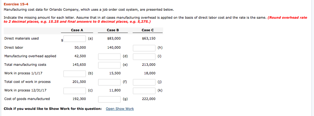 Exercise 15-4 Manufacturing cost data for Orlando Company, which uses a job order cost system, are presented below. Indicate the missing amount for each letter. Assume that in all cases manufacturing overhead is applied on the basis of direct labor cost and the rate is the same. (Round overhead rate to 2 decimal places, e.g. 15.25 and final answers to 0 decimal places, e.g. 5,275.) Case B $83,000 140,000 Case A Case C Direct materials used $63,150 Direct labor 50,000 42,500 145,650 Manufacturing overhead applied Total manufacturing costs Work in process 1/1/17 Total cost of work in process Work in process 12/31/17 Cost of goods manufactured Click if you would like to Show Work for this question: 213,000 15,500 18,000 201,500 11,800 192,300 222,000 Sho