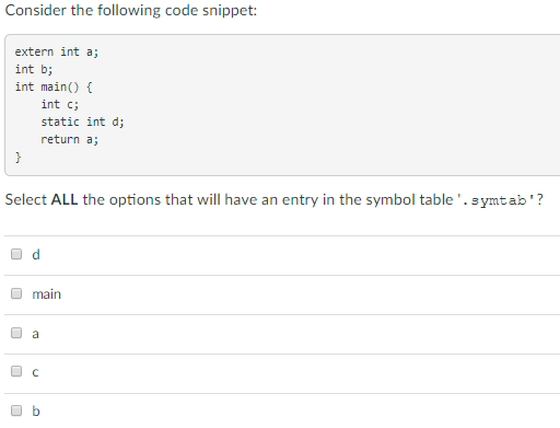 Consider the following code snippet: extern int a; int b; int main) int c static int d; return a; Select ALL the options that will have an entry in the symbol table.symtab? O d main O b