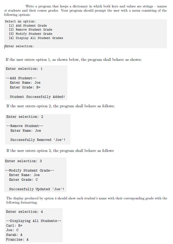 Write a program that keeps a dictionary in which both keys and values are strings names of students and their course grades. Your program should prompt the user with a menu consisting of the following options Select an option [1] Add Student Grade [2] Remove Student Grade [3] Modify Student Grade 4] Display All Student Grades Enter selection: If the user enters option 1, as shown below, the program sh all behave as shown: Enter selection: 1 --Add Student-- Enter Name Joe Enter Grade: B+ Student Successfully Added! If the user enters option 2, the program shall behave as follows: Enter selection: 2 -Remove Student- Enter Name: Joe Successfully Removed Joe! If the user enters option 3, the program shall behave as follows Enter selection: 3 -Modify Student Grade- Enter Name: Joe Enter Grade C Successfully Updated Joe! The display produced by option 4 should show each students name with their corresponding grade with the following formatting: Enter selection: 4 -Displaying All Students Carl: B+ Joe: C Sarah: A Francine: A