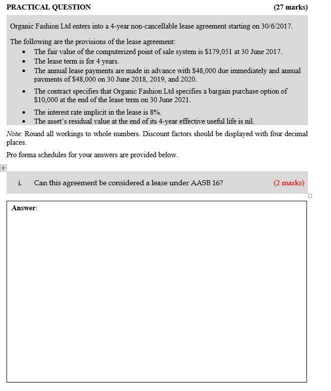 PRACTICAL QUESTION (27 marks) Organic Fashion Ltd enters into a 4-year non-cancellable lease agreement starting on 30/6/2017. The following are the provisions of the lease agreement: The fair value of the computerized point of sale system is $179,051 at 30 June 2017 The lease term is for 4 years. payments of $48,000 on 30 June 2018, 2019, and 2020. The contract specifies that Organic Fashion Ltd specifies a bargain purchase option of The annual lease payments are made in advance with $48,000 due immediately and annual · $10,000 at the end of the lease term on 30 June 2021. The interest rate implicit in the lease is 8%. · The assets residual value at the end of its 4-year effective useful life is nil Note: Round all workings to whole numbers. Discount factors should be displayed with four decimal places. Pro forma schedules for your answers are provided below. i. Can this agreement be considered a lease under AASB 16? (2 marks) Answer