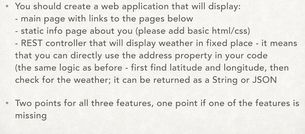 . You should create a web application that will display: main page with links to the pages below static info page about you (please add basic html/css) - REST controller that will display weather in fixed place - it means that you can directly use the address property in your code (the same logic as before - first find latitude and longitude, then check for the weather; it can be returned as a String or JSON Two points for all hre feetures, one point f one of the features is missing