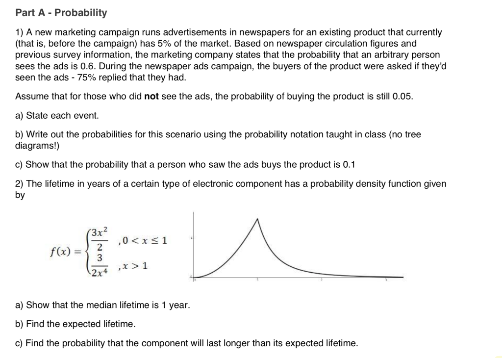 Part A - Probability 1) A new marketing campaign runs advertisements in newspapers for an existing product that currently (that is, before the campaign) has 5% of the market. Based on newspaper circulation figures and previous survey information, the marketing company states that the probability that an arbitrary person sees the ads is 0.6. During the newspaper ads campaign, the buyers of the product were asked if theyd seen the ads-75% replied that they had. Assume that for those who did not see the ads, the probability of buying the product is still 0.05. a) State each event. b) Write out the probabilities for this scenario using the probability notation taught in class (no tree diagrams!) c) Show that the probability that a person who saw the ads buys the product is 0.1 2) The lifetime in years of a certain type of electronic component has a probability density function given by 3x2 fx)2 , x > 1 2x4 a) Show that the median lifetime is 1 year. b) Find the expected lifetime. c) Find the probability that the component will last longer than its expected lifetime.