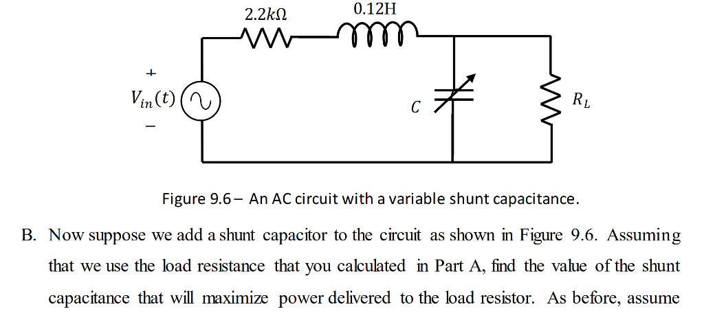 2.2? 0.12H 1 Vin(t)() Figure 9.6- An AC circuit with a variable shunt capacitance. B. Now suppose we add a shunt capacitor to the circuit as shown in Figure 9.6. Assuming that we use the load resistance that you calculated in Part A, find the value of the shunt capacitance that will maximize power delivered to the load resistor. As before, assume