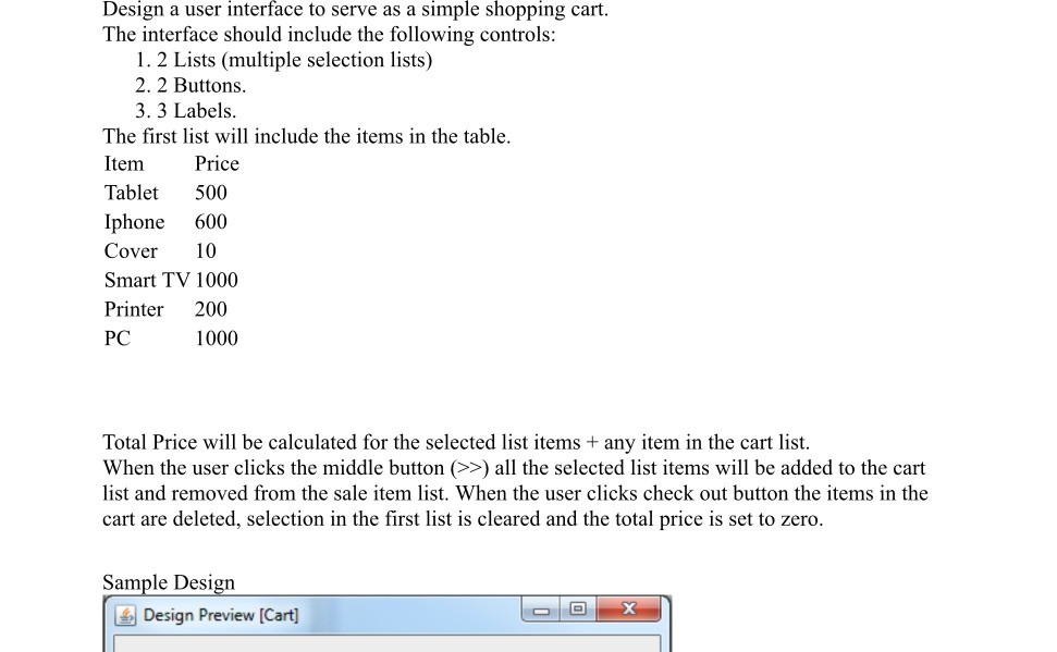 Design a user interface to serve as a simple shopping cart. The interface should include the following controls: 1. 2 Lists (multiple selection lists) 2. 2 Buttons 3. 3 Labels The first list will include the items in the table Item Tablet 500 Iphone 600 Cover 10 Smart TV 1000 Printer 200 PC Price 1000 Total Price will be calculated for the selected list items any item in the cart list When the user clicks the middle button (>>) all the selected list items will be added to the cart list and removed from the sale item list. When the user clicks check out button the items in the cart are deleted, selection in the first list is cleared and the total price is set to zero Sample Desi Design Preview [Cart]