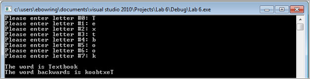 cluserslebowringldocumentslvisual studio 2010Projects Lab 61Debug Lab 6.exe lease enter letter #0 : T Please enter letter #1: e Please enter letter #2: Please enter letter #3: t Please enter letter #4: h Please enter letter #5: 0 Please enter letter #6: 0 Please enter letter #7: k The word is Textboo]k The word backwards is koobtxeT
