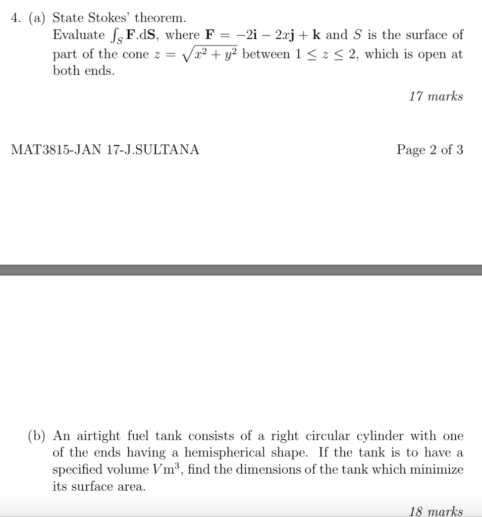 4. (a) State Stokes theorem Evaluate JsFdS, where F =-21-22J + k and s is the surface of part of the cone both ends r2 y2 between 1 3 z < 2, which is open at 17 marks MAT3815..JAN 17-J.SUL?ANA Page 2 of 3 (b) An airtight fuel tank consists of a right circular cylinder with one of the ends having a hemispherical shape. If the tank is to have a specified volume Vm3, find the dimensions of the tank which minimize ts surface area 18 marks