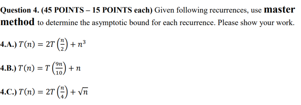 Question 4. (45 POINTS- 15 POINTS each) Given following recurrences, use master method to determine the asymptotic bound for each recurrence. Please show your work. 9n 10 4.0.) T(n) = 2T() + vn