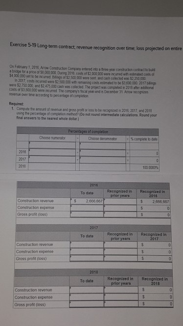 Exercise 5-19 Long-term contract, revenue recognition over time; loss projected on entire On February 1, 2018, Amow Consructon Company entored into a threo-yoar c a bndge for a prce of $4,020 000 yet to be ncurred Blings of $2,500 000 were sent and cash colected was $2,250 000 onstruction contract to baid 58,000 000 Duning 2016, costs of $2,020 000 were incurred wth estimated cass af n 2017, costs incurred were $2,500,000 with nemaning coets esirmañed to be $3 60u were $2,750 000, and $2,475.000 cesh was collected The project was completed in 2010 ater costs of $3,500 000 were incured The companys tscal year-end is december 31 Arow reccgrizes revenue ower tme acconding to perce tage of compieson co0 2017 blings adcitional Required 1. Compute the amount of revenue and gross proft or less to be recognized in 2016 2017, and 2018 using the pecentage of completion method? (Do not round intermediate calcuiations. Round your final answers to the nearest whole dollar. Percentages of completion Choose numerator Choese denom nato 2016 2017 2018 1000000% Recognized in Recognized in To date 2016 $ 2,666,667 prior years Construction revenue Constructon expense Gross profit (lass) S 2,606 667 2017 To date Recognized in Recognized in prior years 2017 Construction revenue Construcbion expense Gross profit (loss) 2018 To date Recognized in Recognized in prior years 2018 Construction revenue Construction expense Gross proist (loss)