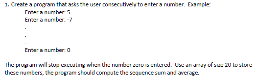 1. Create a program that asks the user consecutively to enter a number. Example: Enter a number: 5 Enter a number:-7 Enter a number: 0 The program will stop executing when the number zero is entered. Use an array of size 20 to store these numbers, the program should compute the sequence sum and average.