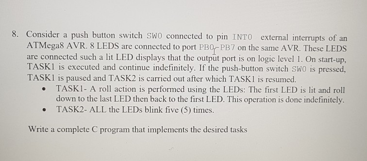 8. Consider a push button switch SWO connected to pin INTO external interrupts of an ATMegas AVR. 8 LEDS are connected to port PBO PB7 on the same AVR. These LEDS are connected such a lit LED displays that the output port is on logic level 1. On start-up, TASK1 is executed and continue indefinitely. If the push-button switch SWO is pressed, TASKI is paused and TASK2 is carried out after which TASK1 is resumed TASKI- A roll action is performed using the LEDs: The first LED is lit and roll down to the last LED then back to the first LED. This operation is done indefinitely TASK2- ALL the LEDs blink five (5) times. Write a complete C program that implements the desired tasks