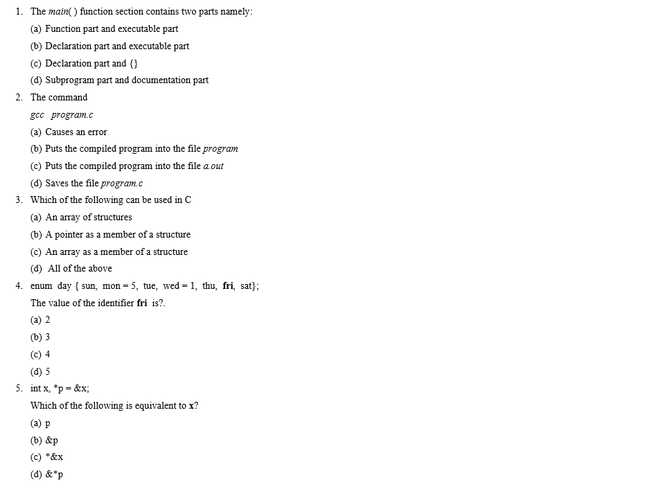 1. The main) function section contains two parts namely: (a) Function part and executable part (b) Declaration part and executable part (c) Declaration part and I (d) Subprogram part and documentation part 2. The command gcc program.c (a) Causes an error (b) Puts the compiled program into the file program (c) Puts the compiled program into the file a.out (d) Saves the fíle program.c Which of the following can be used in C (a) An array of structures (b) A pointer as a member of a structure (c) An array as a member of a structure (d) All of the above 3. 4. enum day { sun, mon= 5, tue, wed-1, thu, fri, sat); The value of the identifier fri is? (a) 2 (b) 3 (c) 4 (d) 5 int x, *p Which of the following is equivalent to x? (a) p (b) &p (c) *&x (d) &*p 5. &x;