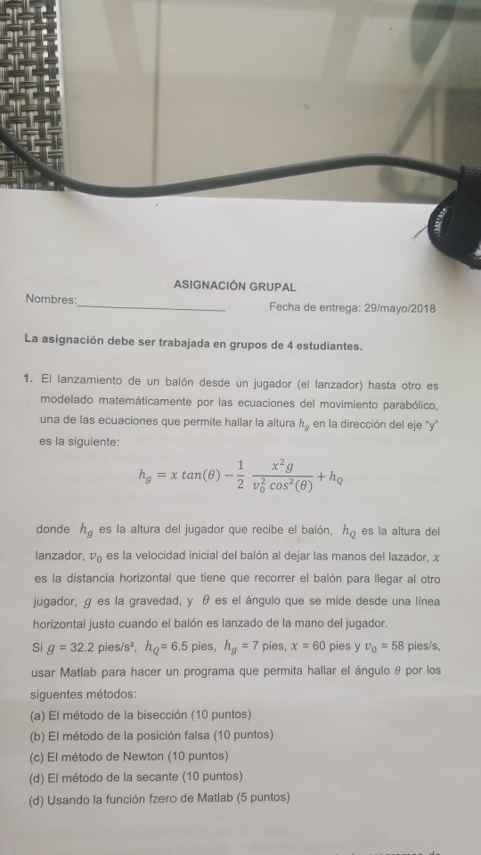 ASIGNACIÓN GRUPAL Nombres Fecha de entrega: 29/mayo/2018 La asignación debe ser trabajada en grupos de 4 estudiantes. 1. El lanzamiento de un balón desde un jugador (el lanzador) hasta otro es modelado matemáticamente por las ecuaciones del movimiento parabólico, una de las ecuaciones que permite hallar la altura hg en la dirección del eje y es la siguiente: 1 x2 ha ? tan (8)- donde hg es la altura del jugador que recibe el balón, ho es la altura del lanzador, vo es la velocidad inicial del balón al dejar las manos del lazador, x es la 

<div class=