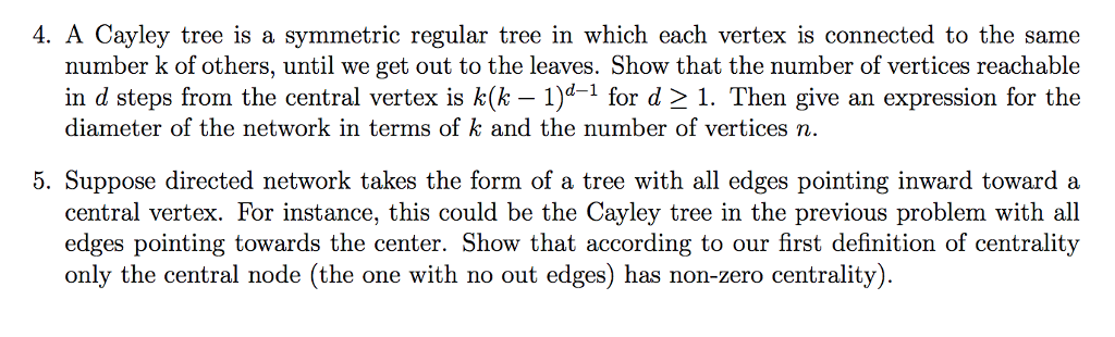 4. a cayley tree is a symmetric regular tree in which each vertex is connected to the same number k of others, until we get out to the leaves. show that the number of vertices reachable in d steps from the central vertex is k(k-1)d-1 for d > 1, then give an expression for the diameter of the network in terms of k and the number of vertices n. 5. suppose directed network takes the form of a tree with all edges pointing inward toward a central vertex. for instance, this could be the cayley tree in the previous problem with all edges pointing towards the center. show that according to our first definition of centrality only the central node (the one with no out edges) has non-zero centrality)