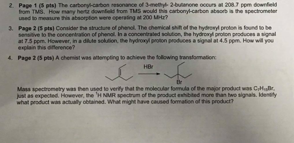 Page 1 (5 pts) The carbonyl-carbon resonance of 3-methyl- 2-butanone occurs at 208.7 ppm downfield from TMS. How many hertz downfield from TMS would this carbonyl-carbon absorb is the spectrometer used to measure this absorption were operating at 200 MHz? 2. Page 2 (5 pts) Consider the structure of phenol. The chemical shift of the hydroxyl proton is found to be sensitive to the concentration of phenol. In a concentrated solution, the hydroxyl proton produces a signal at 7.5 ppm. However, in a dilute solution, the hydroxyl proton produces a signal at 4.5 ppm. How will you explain this difference? 3. 4. Page 2 (5 pts) A chemist was attempting to achieve the following transformation: HBr Br Mass spectrometry was then used to verify that the molecular formula of the major product was C,HisBr just as expected. However, the H NMR spectrum of the product exhibited more than two signals. Identify what product was actually obtained. What might have caused formation of this product?
