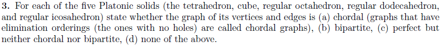 3. For each of the five Platonic solids (the tetrahedron, cube, regular octahedron, regular dodecahedron, and regular icosahedron) state whether the graph of its vertices and edges is (a) chordal (graphs that have elimination orderings (the ones with no holes) are called chordal graphs), (b) bipartite, (c) perfect but neither chordal nor bipartite, (d) none of the above.