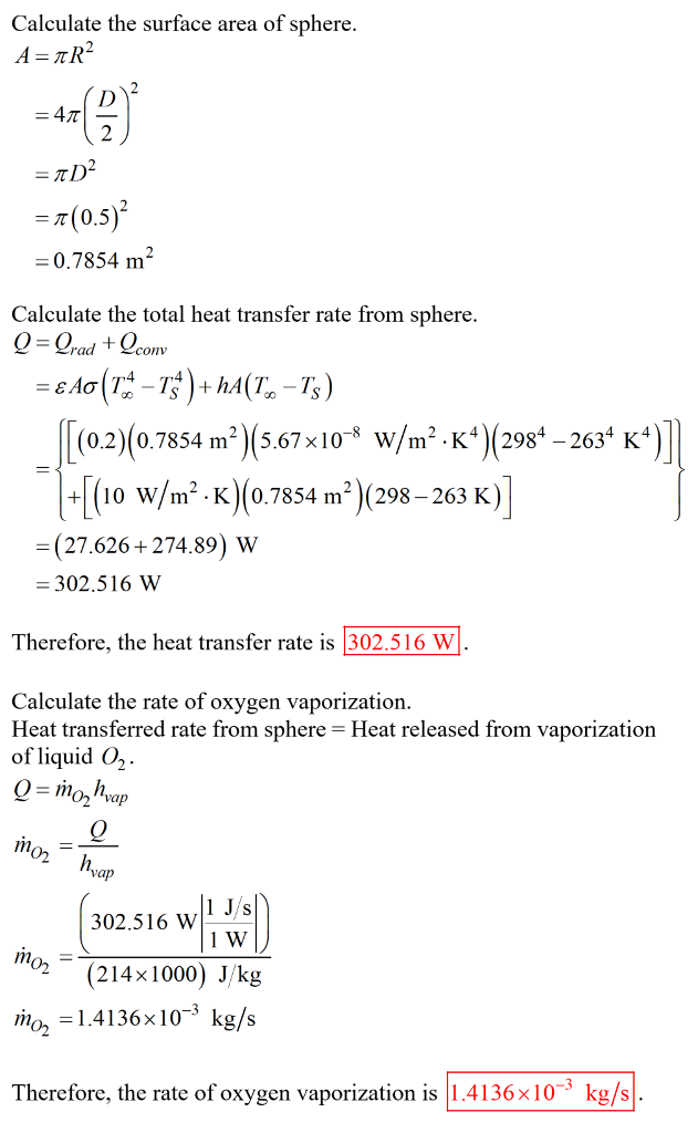 Calculate the surface area of sphere ?(0.5)2 0.7854 m2 Calculate the total heat transfer rate from sphere (0.2)(0.7854 m2)(5.67x10* w/m2 K4) (2984 -2634 K4 (-[(lo w/m2 . K)(0.7854 ?)(298-263 K) (27.626+274.89) W 302.516 W Therefore, the heat transfer rate is 302516 W Calculate the rate of oxygen vaporization Heat transferred rate from sphere-Heat released from vaporization of liquid O2 vap 302.516 W?l J/S (214× 1000) J/kg mo1.4136x10-3 kg/s /n Therefore, the rate of oxygen vaporization is | 1 .41 36x10% kg/s