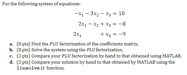 For the following system of equations: -X1-3X2-??-10 2x1 x2 x3-8 2x1 a. (8 pts) Find the PLU factorization of the coefficients matrix, b. (8 pts) Solve the system using the PLU factorization. (2 pts) Compare your solution by hand to that obtained by MATLAB using the linsolve () function. d.