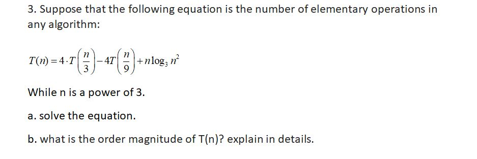 3. Suppose that the following equation is the number of elementary operations in any algorithm: 7(n)= 4-T| 2 |-4T| 0 |.tnlog, ? While n is a power of 3. a. solve the equation. b. what is the order magnitude of T(n)? explain in details