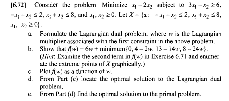 6.72 Consider the problem: Minimize x,+2x2 subject to 3x1 +x2 26, -XI + x2 2, xl + X2 8, and x1, x2 20. Let X= {x: -x1 + x2 2, x, + x2 8, a. Formulate the Lagrangian dual problem, where w is the Lagrangian multiplier associated with the first constraint in the above problem. Show thatfvv) = 6w + minimum {0, 4-2w, 13-14w, 8-24 b. (Hint: Examine the second term in (w) in Exercise 6.71 and enumer ate the extreme points of X graphically.) c. Plot (w) as a function of w. d. From Part (c) locate the optimal solution to the Lagrangian dual problem. I solution to the primal problem.