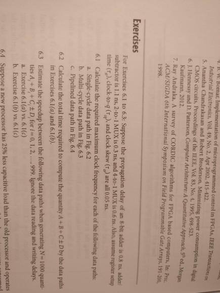 . B. W. Bomar, Implementation of microprogrammed control in FPGAs, IEEE Transactiots 5. Anantha Chandrakasan and Robert Broderson, Minimizing power consumption in digital 6. J. Hennessy and D. Patterson, Computer Architecture: A Quantitative Approach, 5th ed., Morgan 7. Ray Andraka, A survey of CORDIC algorithms for FPGA based computers, In: Proc. Industrial Electronics, Vol. 49, No. 2, Apr 2002, 415-422. CMOS circuits, Proceedings of the IEEE, Vol. 83, No. 4, 1995, 498-523. Kaufmann, 2012. ACM/SIGDA 6th International Symposium on Field Programmable Gate Arrays, 191-200, 1998. Exercises For Exercises 6.1 to 6.3: Suppose the propagation delay of an 

<div class=
