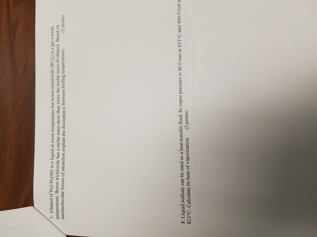 7. Ethanol (CH3CH2OH) is a liquid at room temperature but boron trichloride (BCl3) is a gas a room temperature. Boron trichloride has a molar mass more than twice the molar mass of ethanol. Based on intermolecular forces of attraction explain the discrepancy between boiling temperatures. (5 points) 8. Liquid sodium can be used as a heat transfer fluid. Its vapor pressure is 40.0 torr at 633°C and 400.0 torr a 823°C. Calculate its heat of vaporization. (5 points)