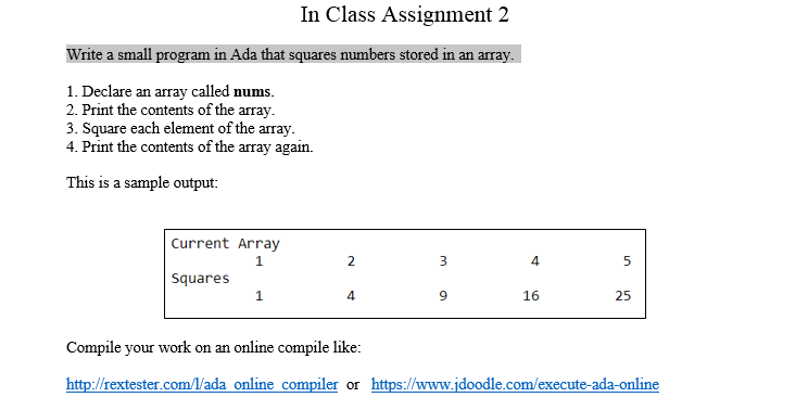 In Class Assignment 2 Write a small program in Ada that squares numbers stored in an 1. Declare an array called nums. 2. Print the contents of the array. 3. Square each element of the array. 4. Print the contents of the array again. This is a sample output: Current Array 1 4 Squares 4 9 25 Compile your work on an online compile like: http:// rextester.com//ada online_compiler or https://www.idoodle.com/execute-ada-online