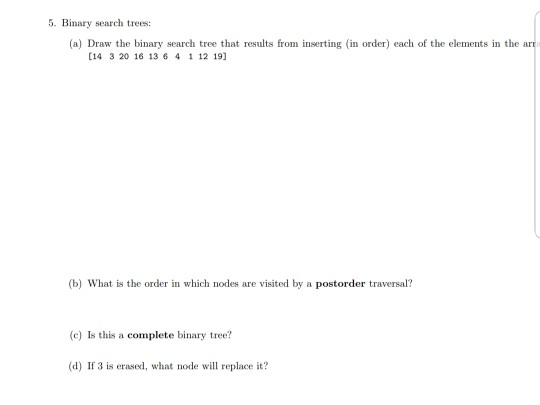 5. Binary search trees: (a) Draw the binary search tree that results from inserting (in order) each of the elements in the ar [14 3 20 16 13 6 4 1 12 19] (b) What is the order in which nodes are visited by a postorder traversal? (c) Is this a complete binary tree? (d) If 3 is erased, what node will replace it?