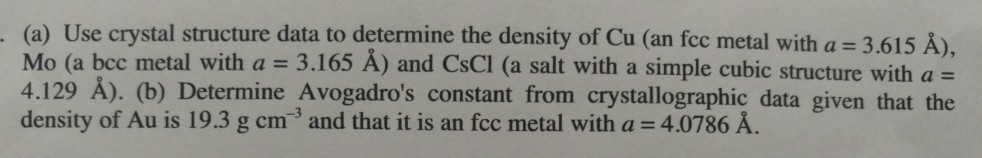 (a) Use crystal structure data to determine the density of Cu (an fcc metal with a = 3.615 A), Mo (a bcc metal with a 3.165 A) and CsCl 4.129 A). (b) Determine Avogadros constant from crystallographic data given that the density of Au is 19.3 g cm and that it is an fcc metal with a = 4.0786 (a salt with a simple cubic structure with a =