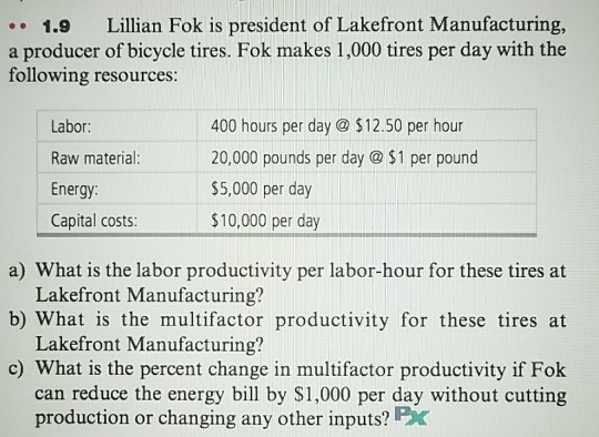 .1.9 Lillian Fok is president of Lakefront Manufacturing, a producer of bicycle tires. Fok makes 1,000 tires per day with the following resources: Labor Raw material: Energy: Capital costs: 400 hours per day @ $12.50 per hour 20,000 pounds per day @ $1 per pound $5,000 per day $10,000 per day a) What is the labor productivity per labor-hour for these tires at b) What is the multifactor productivity for these tires at c) What is the percent change in multifactor productivity if Fok Lakefront Manufacturing? Lakefront Manufacturing? can reduce the energy bill by $1,000 per day without cutting production or changing any other inputs? Pc