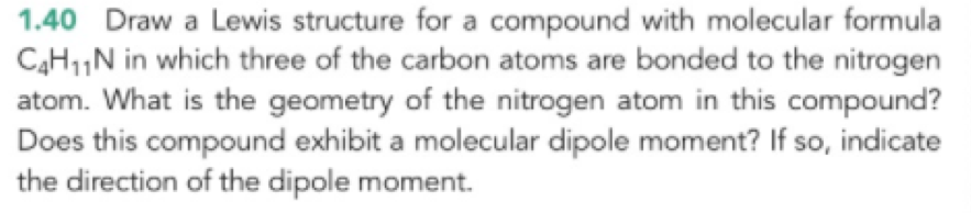 1.40 Draw a Lewis structure for a compound with molecular formula C4H11N in which three of the carbon atoms are bonded to the nitrogen atom. What is the geometry of the nitrogen atom in this compound? Does this compound exhibit a molecular dipole moment? If so, indicate the direction of the dipole moment