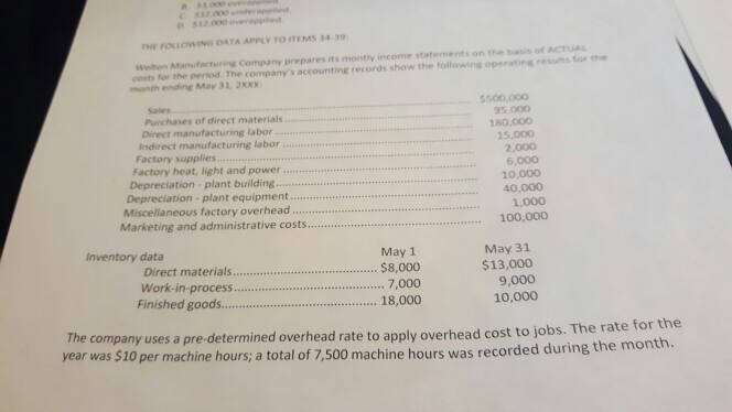 532 000 applied THE FOLOWING DATA APPIY TO ITEMS 34-39 Welthon Manufacturing Company prepares its montly income statements on the basis of AcTUAL costs for the perod The companys accounting records show the following operating results for the month ending May 31, 2xX Sales 5500,000 Purchases of direct materials Direct manufacturing labor 95.000 180,000 Indirect manufacturing labor.. 15,000 Factory supplies 2,000 Factory heat, light and power Depreciation plant building... 6,000 10,000 40,000 Depreciation - plant equipment.... Miscellaneous factory overhead. Marketing and administrative costs. 1,000 100,000 Inventory data May 1 Direct materials.. $8,000 May 31 $13,000 Work-in-process... 7,000 Finished goods18,000 9,000 10,000 The company uses a pre-determined overhead rate to apply overhead cost to jobs. The year was $10 per machine hours; a total of 7,500 machine hours was recorded during the month. rate for the