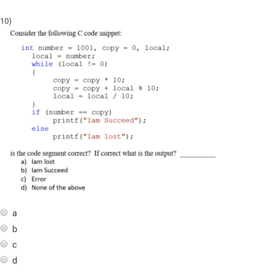 10) Consider the following C code snippet: int number = 1001, copy = 0, local; local number; while (local-0) copy = copy * 10; copy-copy + local % 10; local-local/10; if (numbercopy) printf (Iam Succeed) printf (Iam lost else is the code segment correct? If correct what is the output? a) lam lost b) lam Succeed c) Error d) None of the above ●d
