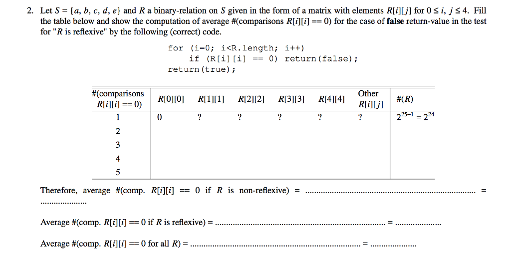 2. Let S-a, b, c, d, e) and R a binary-relation on S given in the form of a matrix with elements RliLj] for 0 s i, j s4. Fill the table below and show the computation of average #(comparisons R for R is reflexive by the following (correct) code. [i] 0) for the case of false return-value in the test i++) return (false); for (i-0; if return (true) i<R . length; == 0) (R[i][i] #(comparisons Rat-0ORR212] R33 RI4114] Other | R[0][0] | #(R) R[11[1] R[21[2] R[3][3] R[41[4] 0 4 Therefore, average #(comp. R[li] = 0 if R is non-reflexive) -.............................................................................- Average #(comp Rtli-:0 if R is reflexive- Ave age # comp. RI li-= 0 or all R -........................................................................-