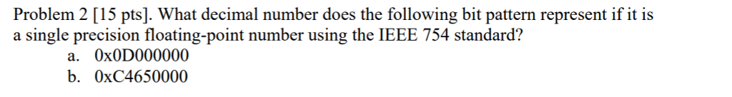 Problem 2 [15 pts]. What decimal number does the following bit pattern represent if it is a single precision floating-point number using the IEEE 754 standard? a. 0x0D000000 b. 0xC4650000