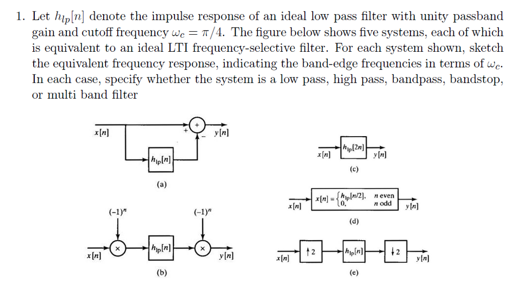 1. Let hlp[n] denote the impulse response of an ideal low pass filter with unity passband gain and cutoff frequency we -T/4. The figure below shows five systems, each of which is equivalent to an ideal LTI frequency-selective filter. For each system shown, sketch the equivalent frequency response, indicating the band-edge frequencies in terms of wo. In each case, specify whether the system is a low pass, high pass, bandpass, bandstop, or multi band filter xIn yInl hip[2n] hipln] 1n/2]. never n oddy[n] x[n] = x[nl H1) hipln] hiplnl x[n] yInl [n] yInl