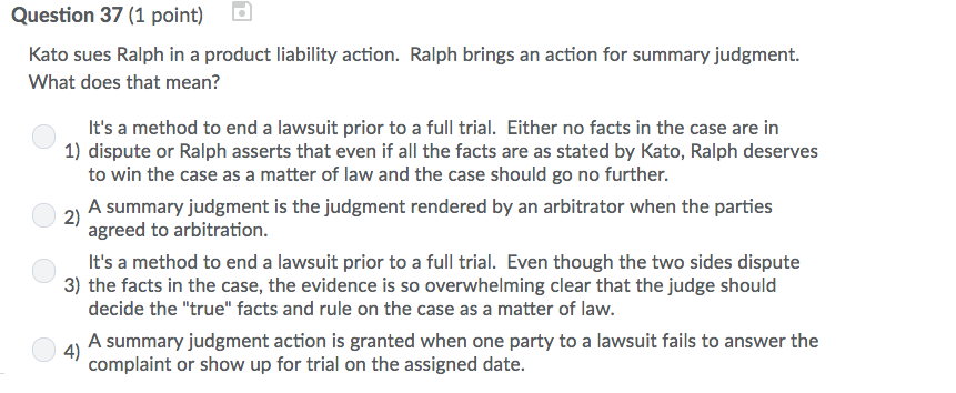 Question 37 (1 point) Kato sues Ralph in a product liability action. Ralph brings an action for summary judgment What does that mean? Its a method to end a lawsuit prior to a full trial. Either no facts in the case are in to win the case as a matter of law and the case should go no further. agreed to arbitration. ts a method to end a lawsuit prior to a full trial. Even though the two sides dispute decide the true facts and rule on the case as a matter of law. 1) dispute or Ralph asserts that even if all the facts are as stated by Kato, Ralph deserves 2A summary judgment is the judgment rendered by an arbitrator when the parties 3) the facts in the case, the evidence is so overwhelming clear that the judge should 41 A summary judgment action is granted when one party to a lawsuit fails to answer the complaint or show up for trial on the assigned date.