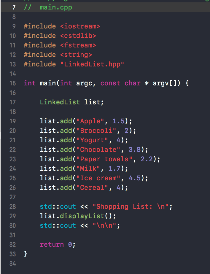 7 I/ main.cpp #include <iostream> 10 #include <cstdlib> 11 #include <fstream> 12 #include <string> 13 #include LinkedL1st.hpD 15 int main(int argc, const char argv[])f 16 LinkedList list; 18 list.add( Apple, 1.5); list.add (Broccoli, 2); list.add( Yogurt, 4); list.add (Chocolate, 3.8); list.add( Paper towels, 2.2) list.add ( Milk, 1.7); list.add (Ice cream, 4.5) list.add (Cereal, 4); 20 21 23 24 25 26 27 28 29 30 31 32 std::cout <<Shopping List: In list.displayList) std::cout <<nn return 0 34