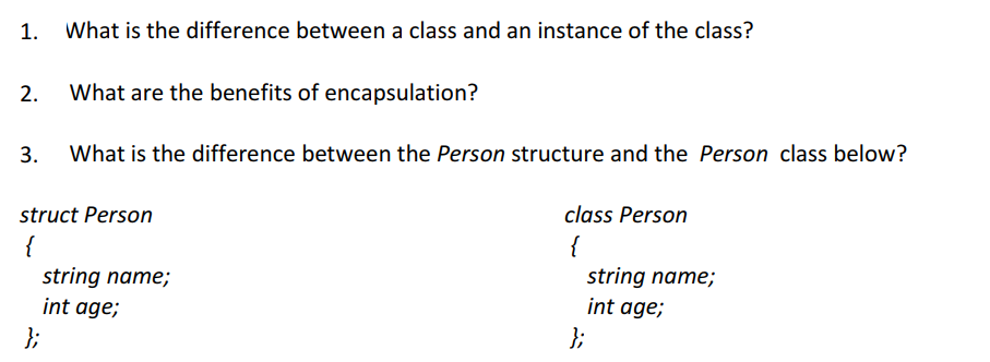 1. What is the difference between a class and an instance of the class? 2. What are the benefits of encapsulation? 3. What is the difference between the Person structure and the Person class below? struct Person class Person string name; int age; string name; int age;