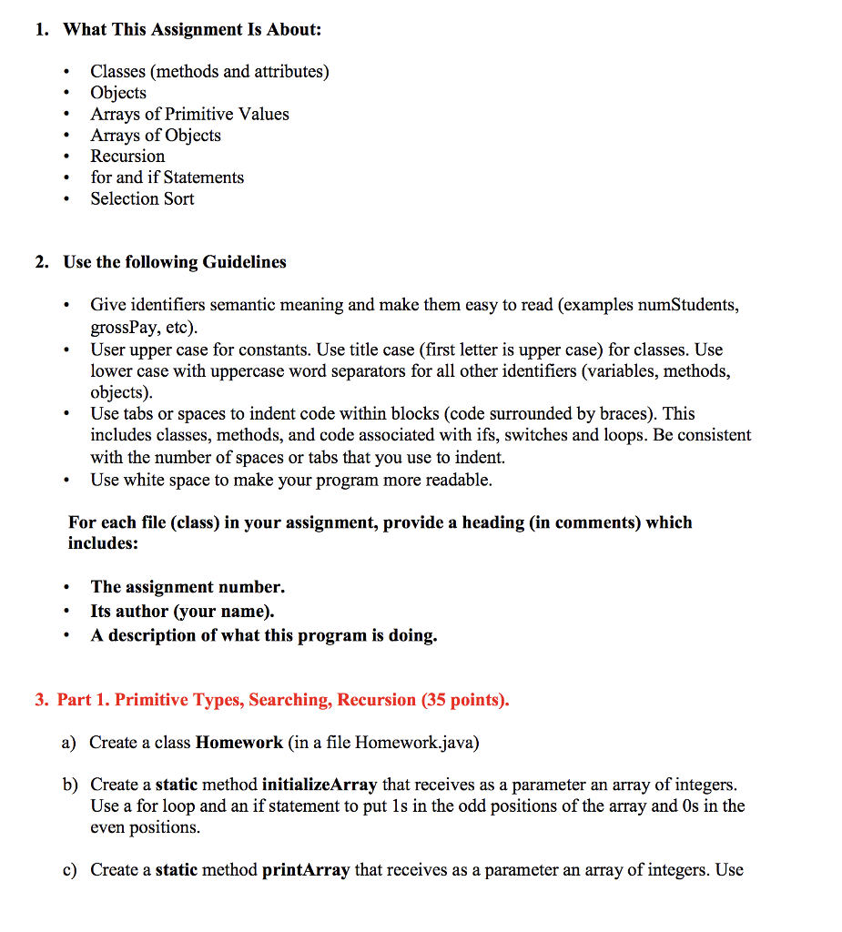 1. What This Assignment Is About: Classes (methods and attributes) Objects Arrays of Primitive Values Arrays of Objects . .Recursion for and if Statements .Selection Sort 2. Use the following Guidelines Give identifiers semantic meaning and make them easy to read (examples numStudents, grossPay, etc) User upper case for constants. Use title case (first letter is upper case) for classes. Use lower case with uppercase word separators for all other identifiers (variables, methods, objects) Use tabs or spaces to indent code within blocks (code surrounded by braces). This includes classes, methods, and code associated with ifs, switches and loops. Be consistent with the number of spaces or tabs that you use to indent. Use white space to make your program more readable For each file (class) in your assignment, provide a heading (in comments) which includes: The assignment number. * Its author (your name). . A description of what this program is doing,. 3. Part 1. Primitive Types, Searching, Recursion (35 points). a) Create a class Homework (in a file Homework.java) b) Create a static method initializeArray that receives as a parameter an array of integers Use a for loop and an if statement to put 1s in the odd positions of the array and Os in the even positions c) Create a static method printArray that receives as a parameter an array of integers. Use